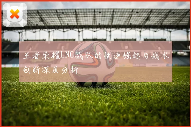 王者荣耀LNG战队的快速崛起与战术创新深度分析