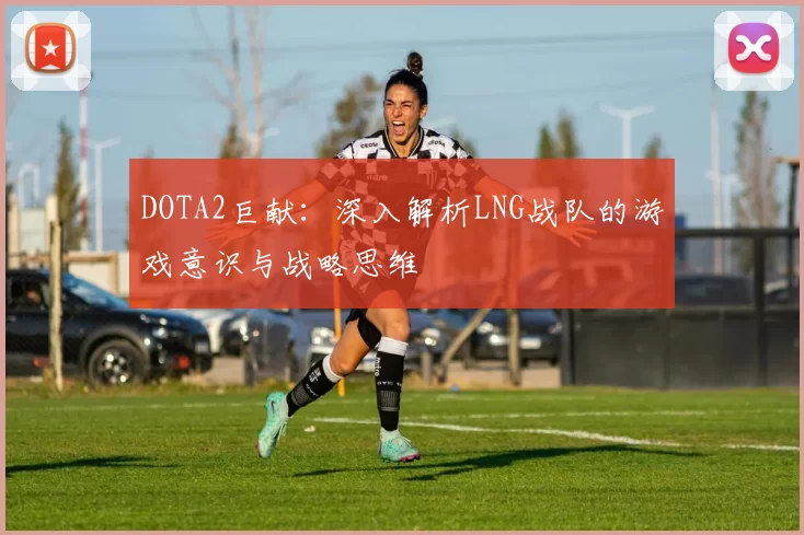 DOTA2巨献：深入解析LNG战队的游戏意识与战略思维