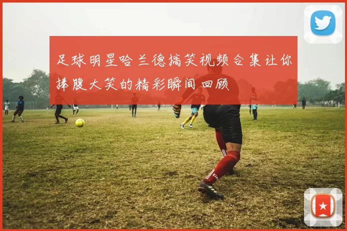 足球明星哈兰德搞笑视频合集让你捧腹大笑的精彩瞬间回顾