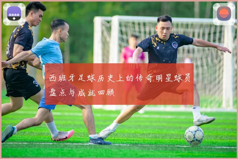 西班牙足球历史上的传奇明星球员盘点与成就回顾