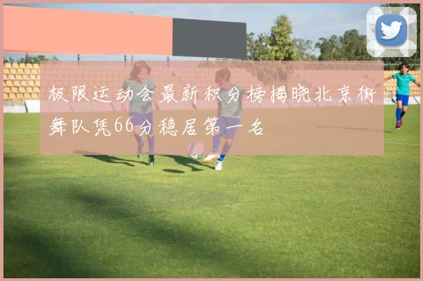 极限运动会最新积分榜揭晓北京街舞队凭66分稳居第一名
