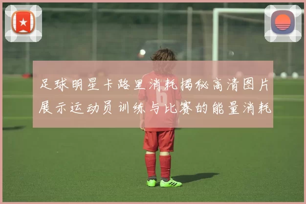 足球明星卡路里消耗揭秘高清图片展示运动员训练与比赛的能量消耗情况