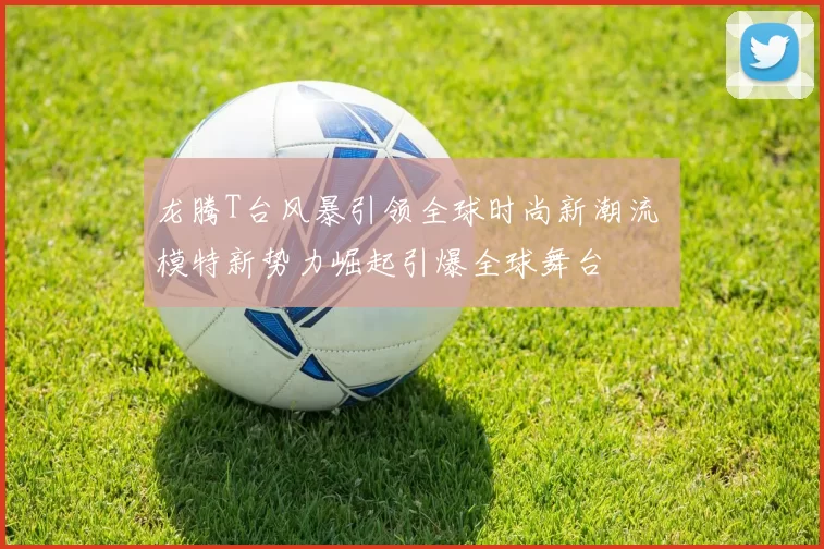 龙腾T台风暴引领全球时尚新潮流 模特新势力崛起引爆全球舞台