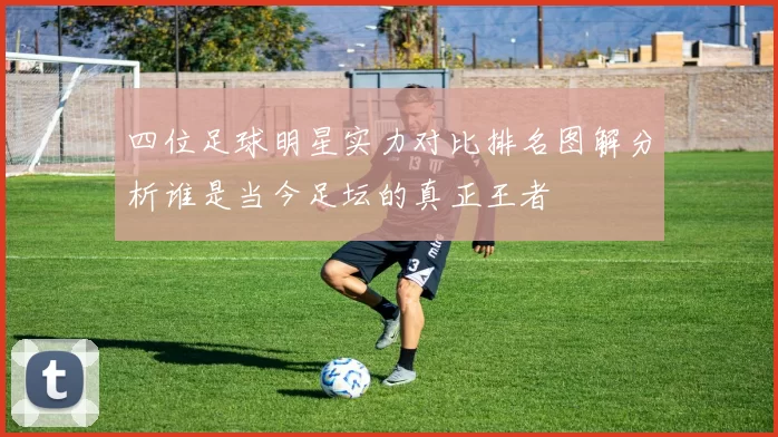 四位足球明星实力对比排名图解分析谁是当今足坛的真正王者