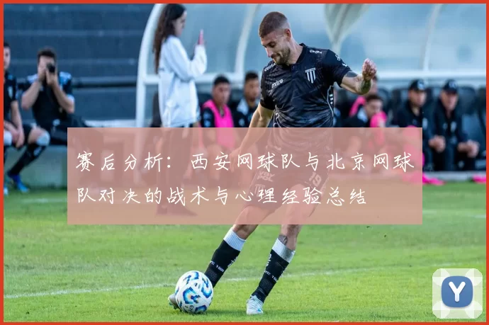 赛后分析：西安网球队与北京网球队对决的战术与心理经验总结