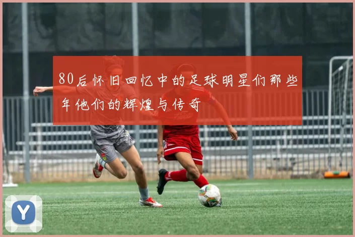 80后怀旧回忆中的足球明星们那些年他们的辉煌与传奇