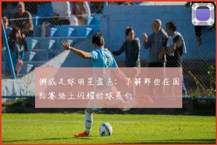 挪威足球明星盘点：了解那些在国际赛场上闪耀的球员们