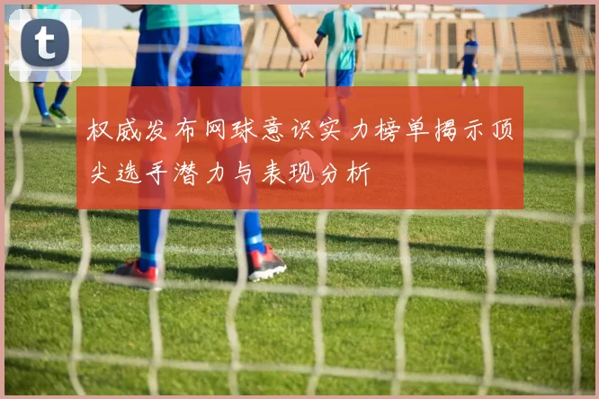权威发布网球意识实力榜单揭示顶尖选手潜力与表现分析