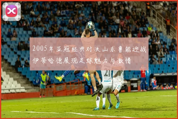 2005年亚冠经典对决山东鲁能迎战伊蒂哈德展现足球魅力与激情