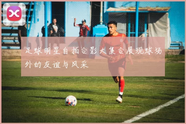 足球明星自拍合影大集合展现球场外的友谊与风采