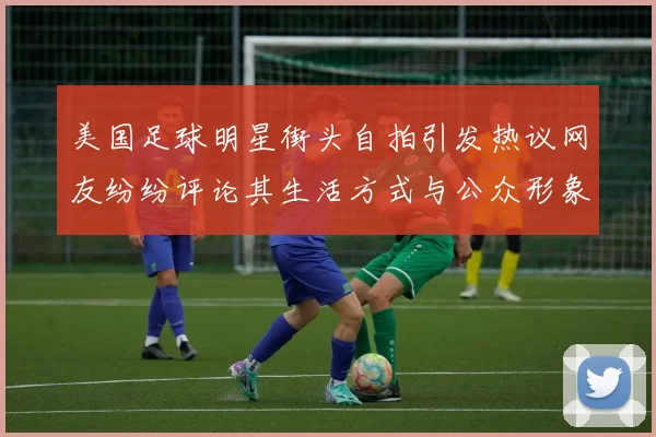 美国足球明星街头自拍引发热议网友纷纷评论其生活方式与公众形象
