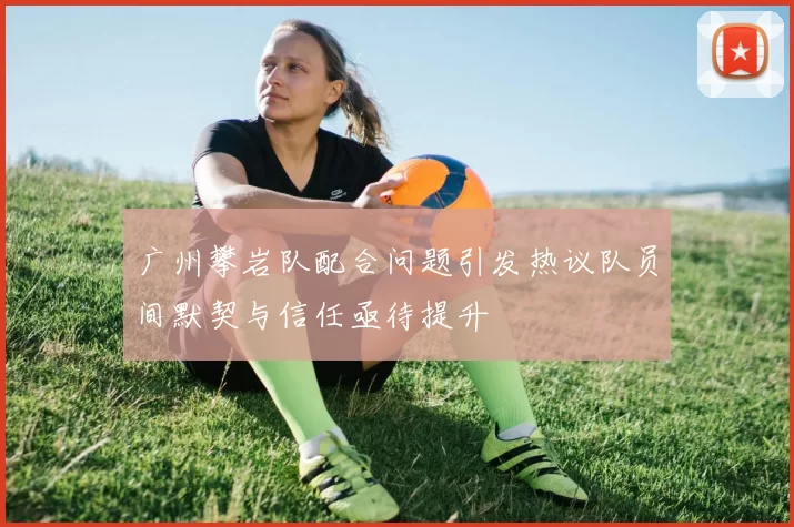 广州攀岩队配合问题引发热议队员间默契与信任亟待提升