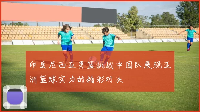 印度尼西亚男篮挑战中国队展现亚洲篮球实力的精彩对决