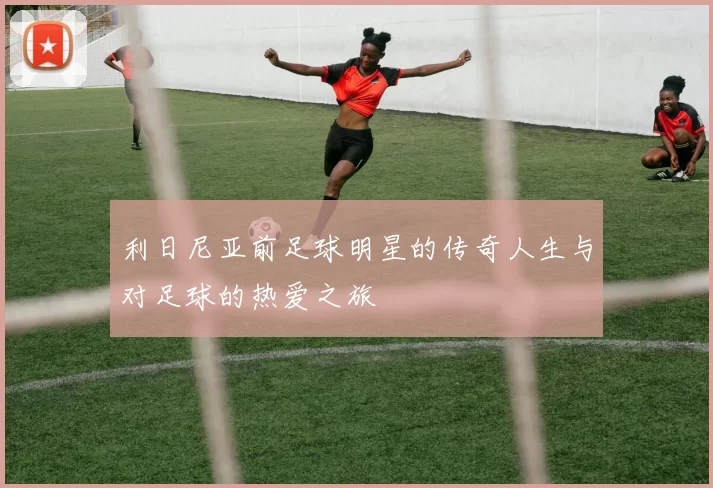 利日尼亚前足球明星的传奇人生与对足球的热爱之旅