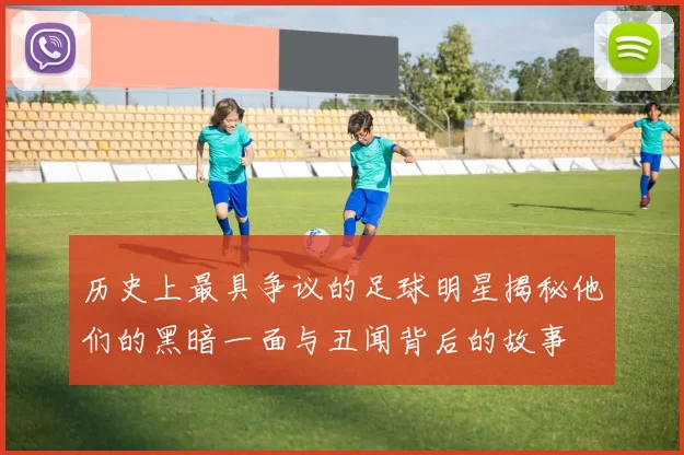 历史上最具争议的足球明星揭秘他们的黑暗一面与丑闻背后的故事