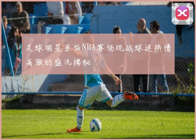 足球明星亲临NBA赛场观战球迷热情高涨的盛况揭秘