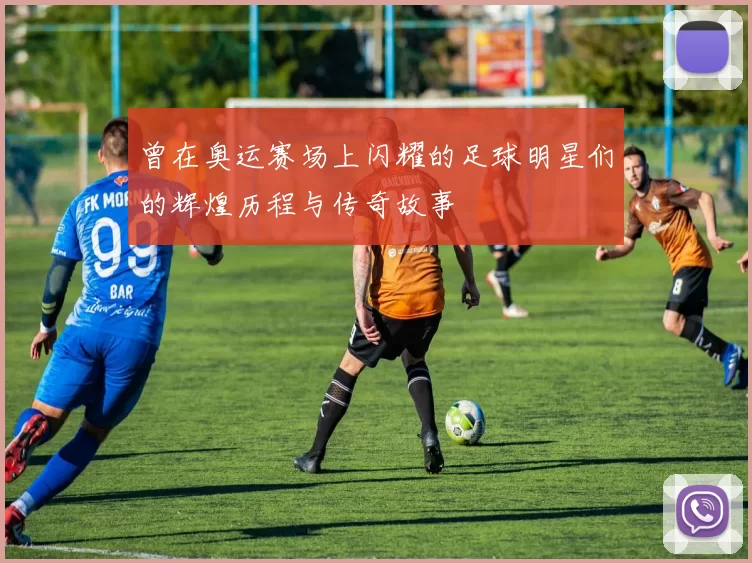 曾在奥运赛场上闪耀的足球明星们的辉煌历程与传奇故事