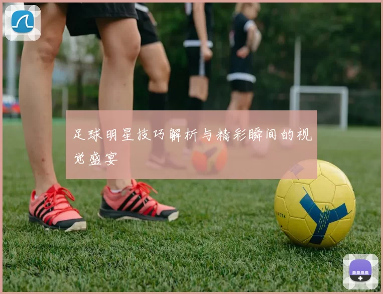 足球明星技巧解析与精彩瞬间的视觉盛宴