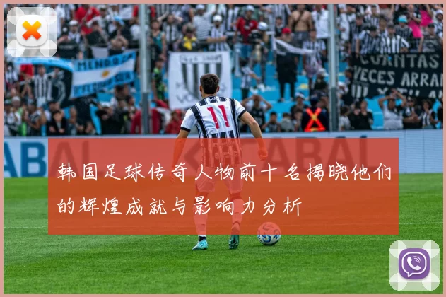 韩国足球传奇人物前十名揭晓他们的辉煌成就与影响力分析