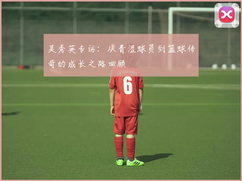 吴秀英专访：从青涩球员到篮球传奇的成长之路回顾
