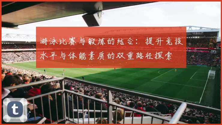 游泳比赛与锻炼的结合：提升竞技水平与体能素质的双重路径探索