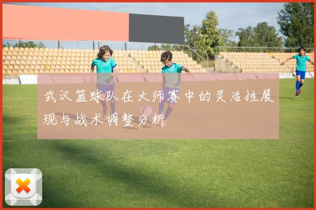 武汉篮球队在大师赛中的灵活性展现与战术调整分析