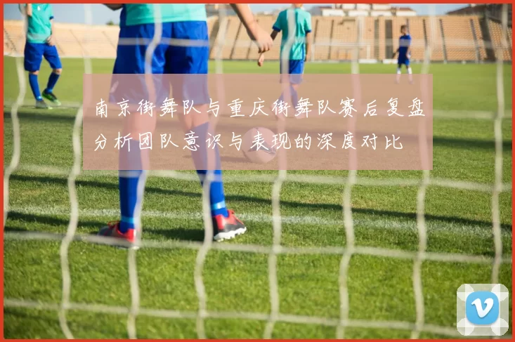 南京街舞队与重庆街舞队赛后复盘分析团队意识与表现的深度对比