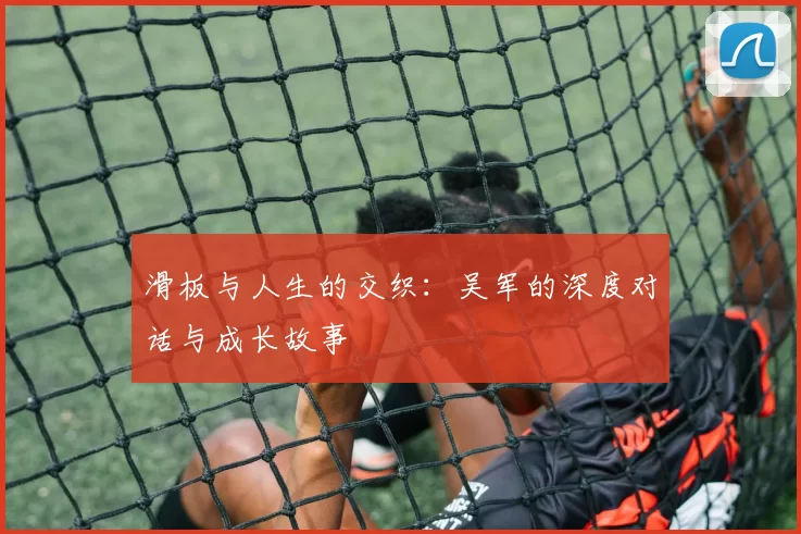 滑板与人生的交织：吴军的深度对话与成长故事