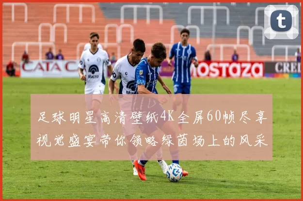 足球明星高清壁纸4K全屏60帧尽享视觉盛宴带你领略绿茵场上的风采与激情