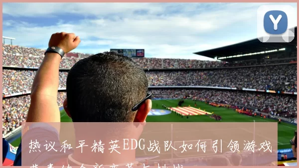 热议和平精英EDG战队如何引领游戏节奏的全新变革与挑战