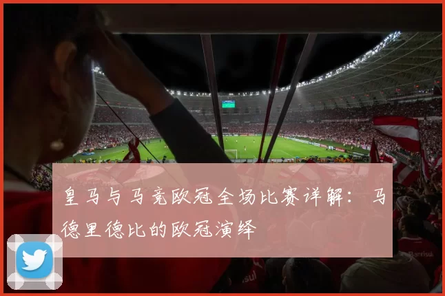 皇马与马竞欧冠全场比赛详解：马德里德比的欧冠演绎