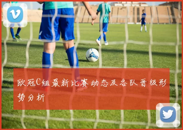 欧冠C组最新比赛动态及各队晋级形势分析