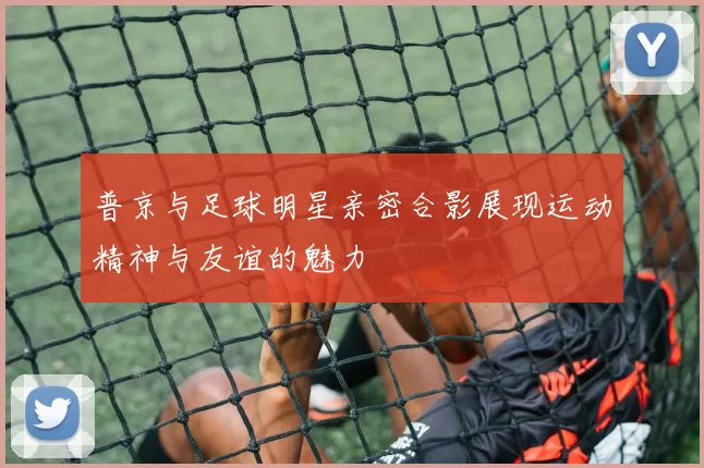 普京与足球明星亲密合影展现运动精神与友谊的魅力