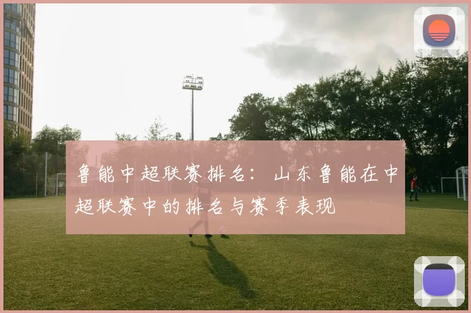 鲁能中超联赛排名：山东鲁能在中超联赛中的排名与赛季表现
