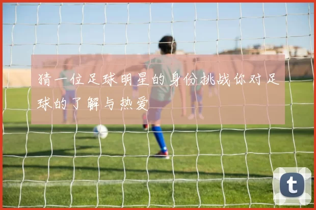 猜一位足球明星的身份挑战你对足球的了解与热爱
