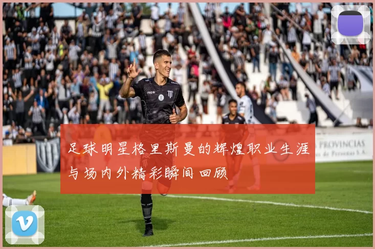 足球明星格里斯曼的辉煌职业生涯与场内外精彩瞬间回顾