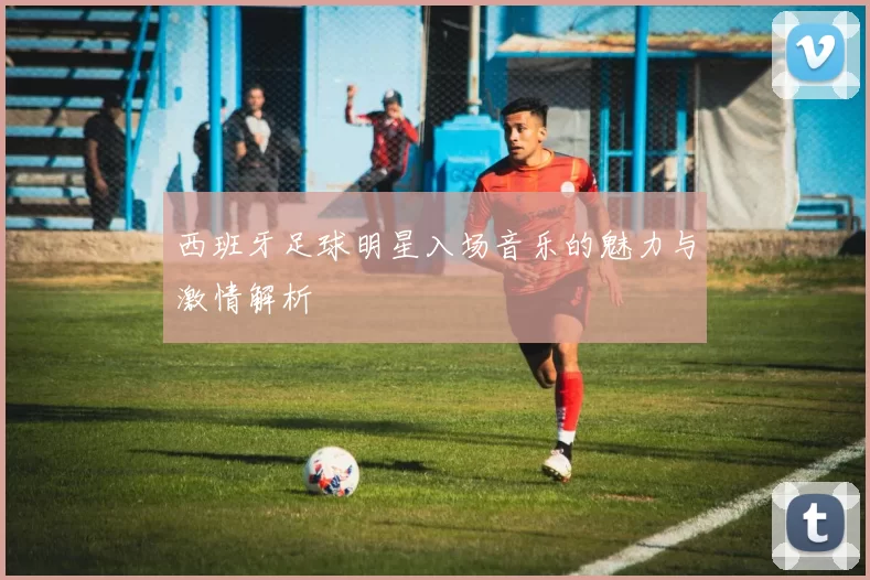 西班牙足球明星入场音乐的魅力与激情解析