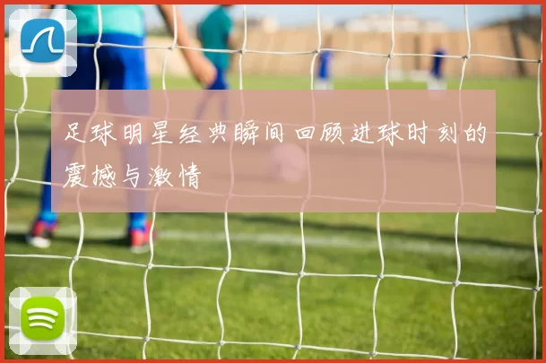 足球明星经典瞬间回顾进球时刻的震撼与激情