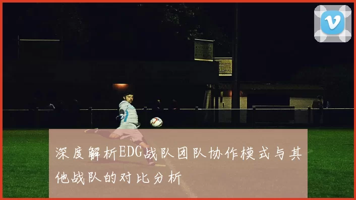 深度解析EDG战队团队协作模式与其他战队的对比分析
