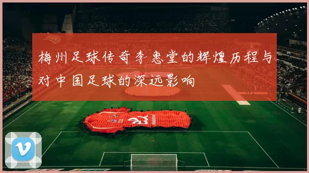 梅州足球传奇李惠堂的辉煌历程与对中国足球的深远影响
