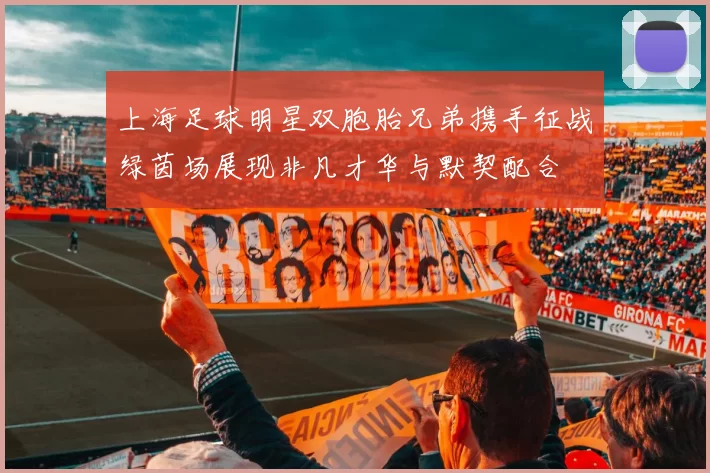 上海足球明星双胞胎兄弟携手征战绿茵场展现非凡才华与默契配合