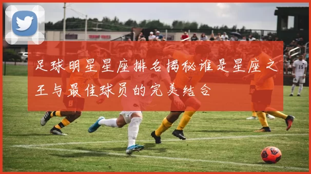 足球明星星座排名揭秘谁是星座之王与最佳球员的完美结合