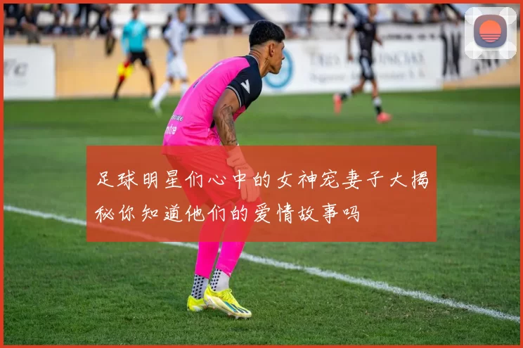 足球明星们心中的女神宠妻子大揭秘你知道他们的爱情故事吗