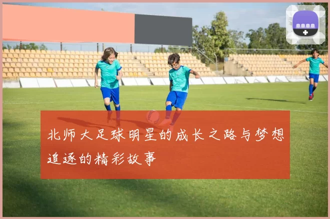 北师大足球明星的成长之路与梦想追逐的精彩故事