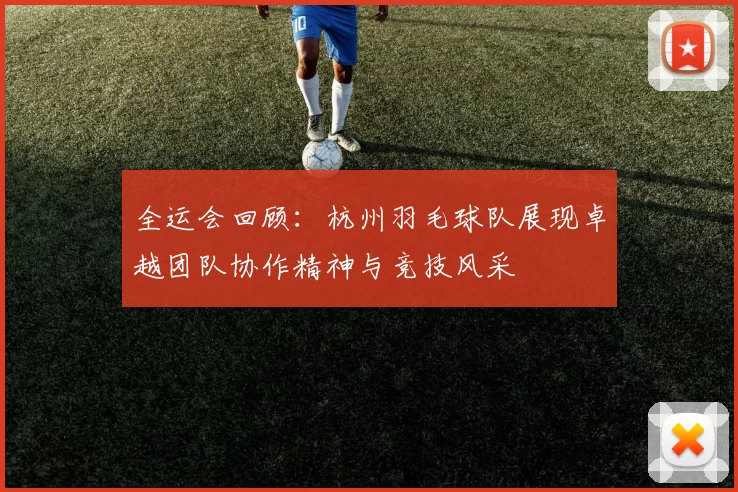 全运会回顾：杭州羽毛球队展现卓越团队协作精神与竞技风采