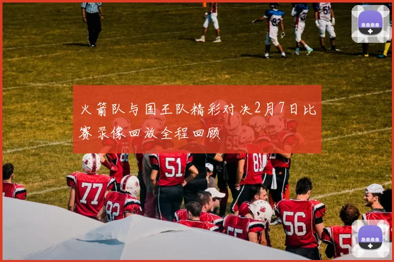 火箭队与国王队精彩对决2月7日比赛录像回放全程回顾