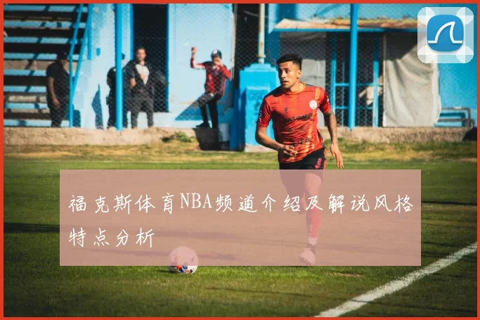 福克斯体育NBA频道介绍及解说风格特点分析