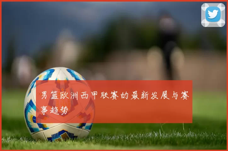 男篮欧洲西甲联赛的最新发展与赛事趋势