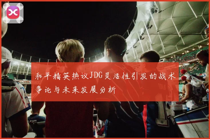 和平精英热议JDG灵活性引发的战术争论与未来发展分析