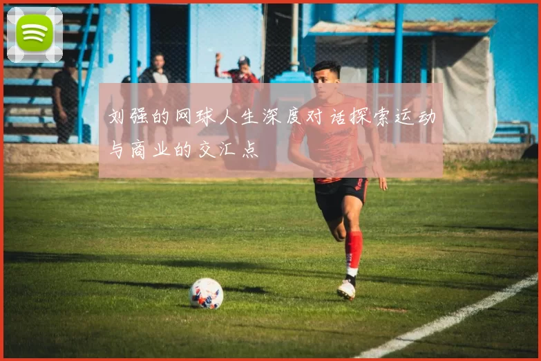 刘强的网球人生深度对话探索运动与商业的交汇点